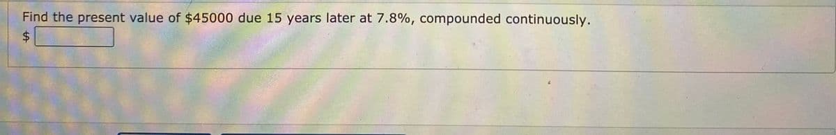 Find the present value of $45000 due 15 years later at 7.8%, compounded continuously.
24
