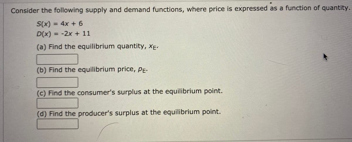 Consider the following supply and demand functions, where price is expressed as a function of quantity.
S(x) = 4x + 6
D(x) 3 -2x + 11
%3D
(a) Find the equilibrium quantity, XE-
(b) Find the equilibrium price, PE.
(c) Find the consumer's surplus at the equilibrium point.
(d) Find the producer's surplus at the equilibrium point.
