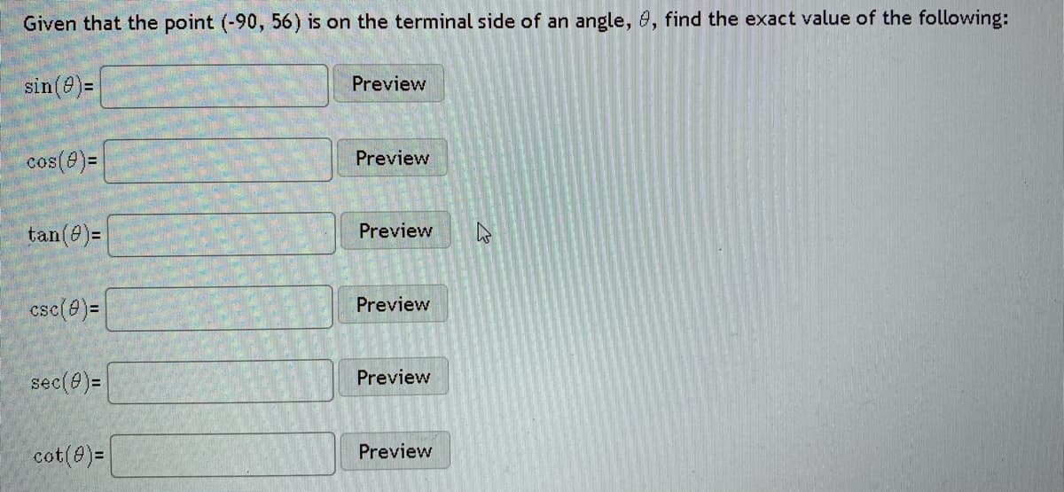 Given that the point (-90, 56) is on the terminal side of an angle, 0, find the exact value of the following:
sin(8)=
Preview
cos(8)=
Preview
tan(e)=
Preview
csc(8)=
Preview
sec(0)=
Preview
cot(@)=
Preview
