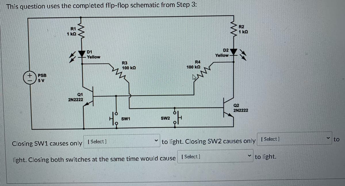 This question uses the completed flip-flop schematic from Step 3:
R2
R1
1 kQ
1 kQ
D2
Yellow
D1
Yellow
R3
R4
100 kQ
100 kQ
PSB
5 V
Q1
2N2222
Q2
2N2222
SW1
SW2
to
Closing SW1 causes only
[ Select ]
to light. Closing SW2 causes only ISelect]
[ Select]
to light.
light. Closing both switches at the same time would cause
