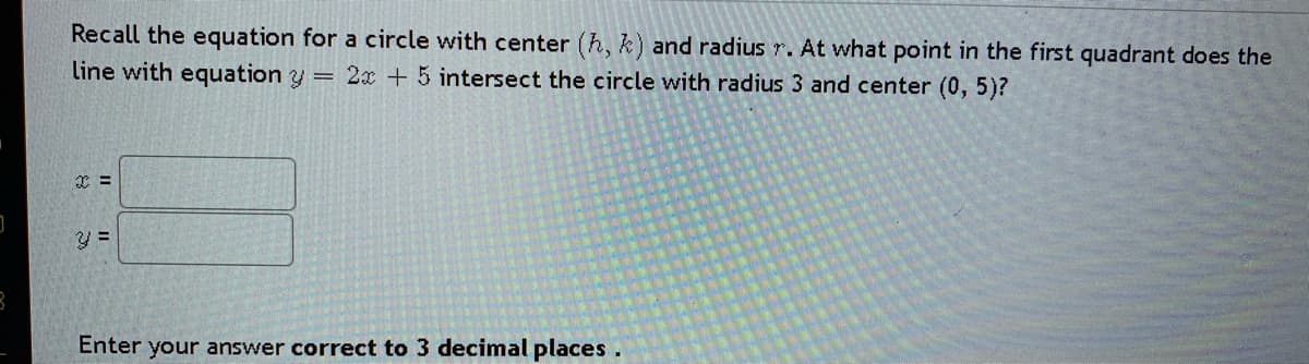 Recall the equation for a circle with center (h, k) and radius r. At what point in the first quadrant does the
line with equation y = 2x + 5 intersect the circle with radius 3 and center (0, 5)?
Enter your answer correct to 3 decimal places.
