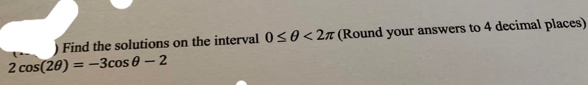 Find the solutions on the interval 0<0 < 2n (Round your answers to 4 decimal places)
2 cos(20) = -3cos 0- 2
