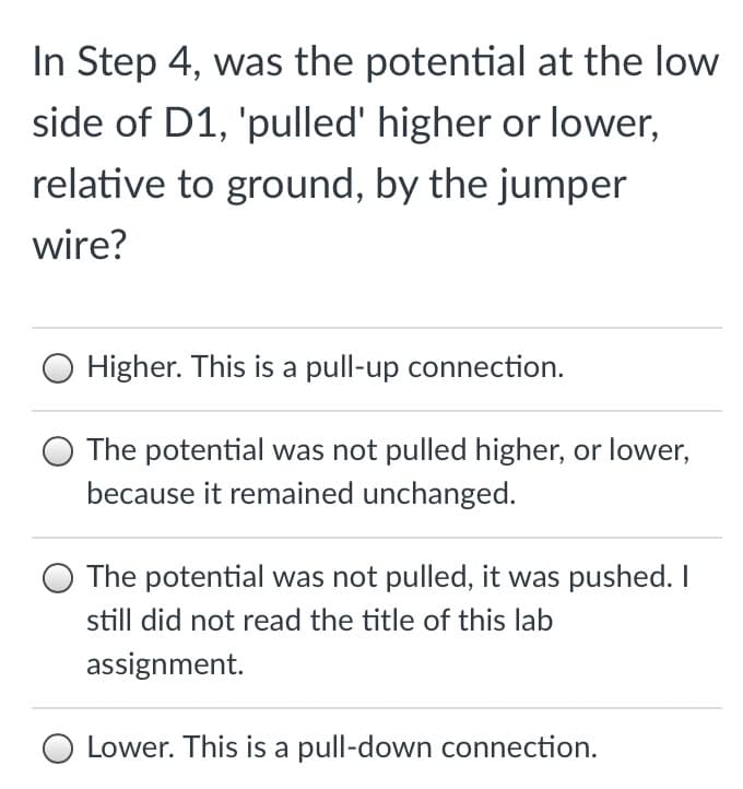In Step 4, was the potential at the low
side of D1, 'pulled' higher or lower,
relative to ground, by the jumper
wire?
Higher. This is a pull-up connection.
The potential was not pulled higher, or lower,
because it remained unchanged.
The potential was not pulled, it was pushed.I
still did not read the title of this lab
assignment.
Lower. This is a pull-down connection.
