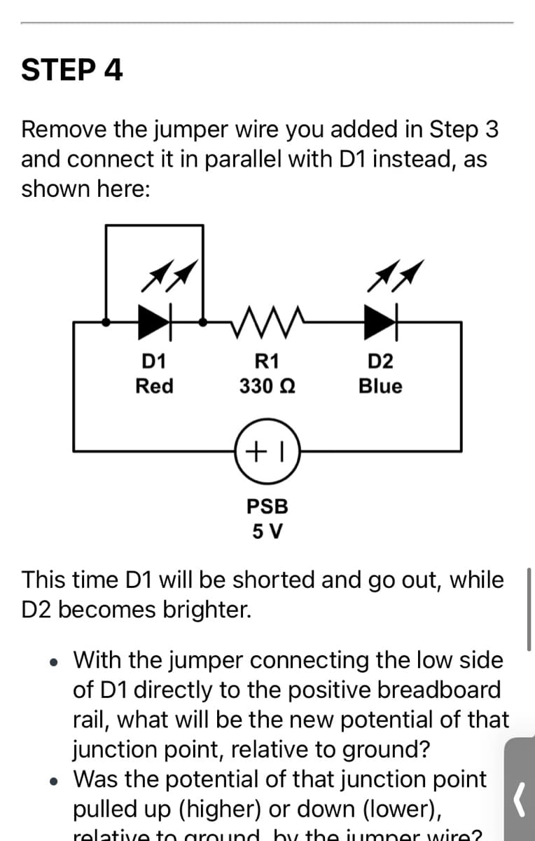 STEP 4
Remove the jumper wire you added in Step 3
and connect it in parallel with D1 instead, as
shown here:
D1
R1
D2
Red
330 Q
Blue
PSB
5 V
This time D1 will be shorted and go out, while
D2 becomes brighter.
With the jumper connecting the low side
of D1 directly to the positive breadboard
rail, what will be the new potential of that
junction point, relative to ground?
• Was the potential of that junction point
pulled up (higher) or down (lower),
relative to ground by the jumper wire?
