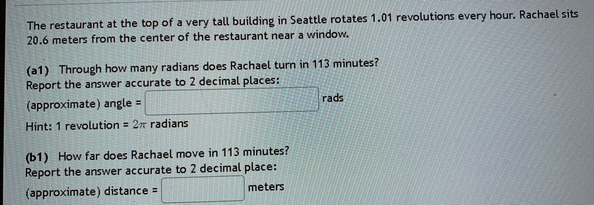 The restaurant at the top of a very tall building in Seattle rotates 1.01 revolutions every hour. Rachael sits
20.6 meters from the center of the restaurant near a window.
(a1) Through how many radians does Rachael turn in 113 minutes?
Report the answer accurate to 2 decimal places:
(approximate) angle =
rads
Hint: 1 revolution = 27 radians
(b1) How far does Rachael move in 113 minutes?
Report the answer accurate to 2 decimal place:
(approximate) distance =
meters
