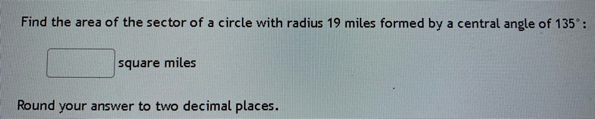 Find the area of the sector of a circle with radius 19 miles formed by a central angle of 135°:
square miles
Round your answer to two decimal places.
