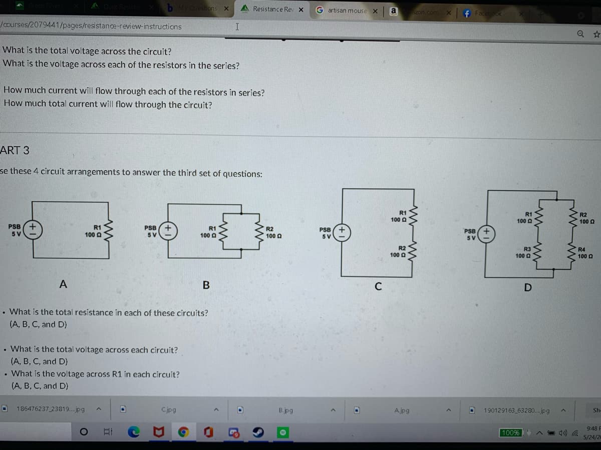 b M Question:
A Resistance Rev X
Gartisan mouse X
a
azon.com X
Jcourses/2079441/pages/resistance-review-instructions
What is the total voltage across the circuit?
What is the voltage across each of the resistors in the series?
How much current will flow through each of the resistors in series?
How much total current will flow through the circuit?
ART 3
se these 4 circuit arrangements to answer the third set of questions:
R1
R1
R2
100 a
100 O
100 a
PSB
5 V
R1
PSB
5V
R1
100 a
R2
PSB
100 Q
100 Q
5 V
5V
R2
100 O
R3
100 O
R4
100 a
A
• What is the total resistance in each of these circuits?
(A, B, C, and D)
• What is the total voltage across each circuit?
(A, B, C, and D)
• What is the voltage across R1 in each circuit?
(A, B, C, and D)
186476237 23819..jpg
C.jpg
B.jpg
A jpg
190129163 63280..jpg
She
9:48 F
100%
4) G
5/24/20
