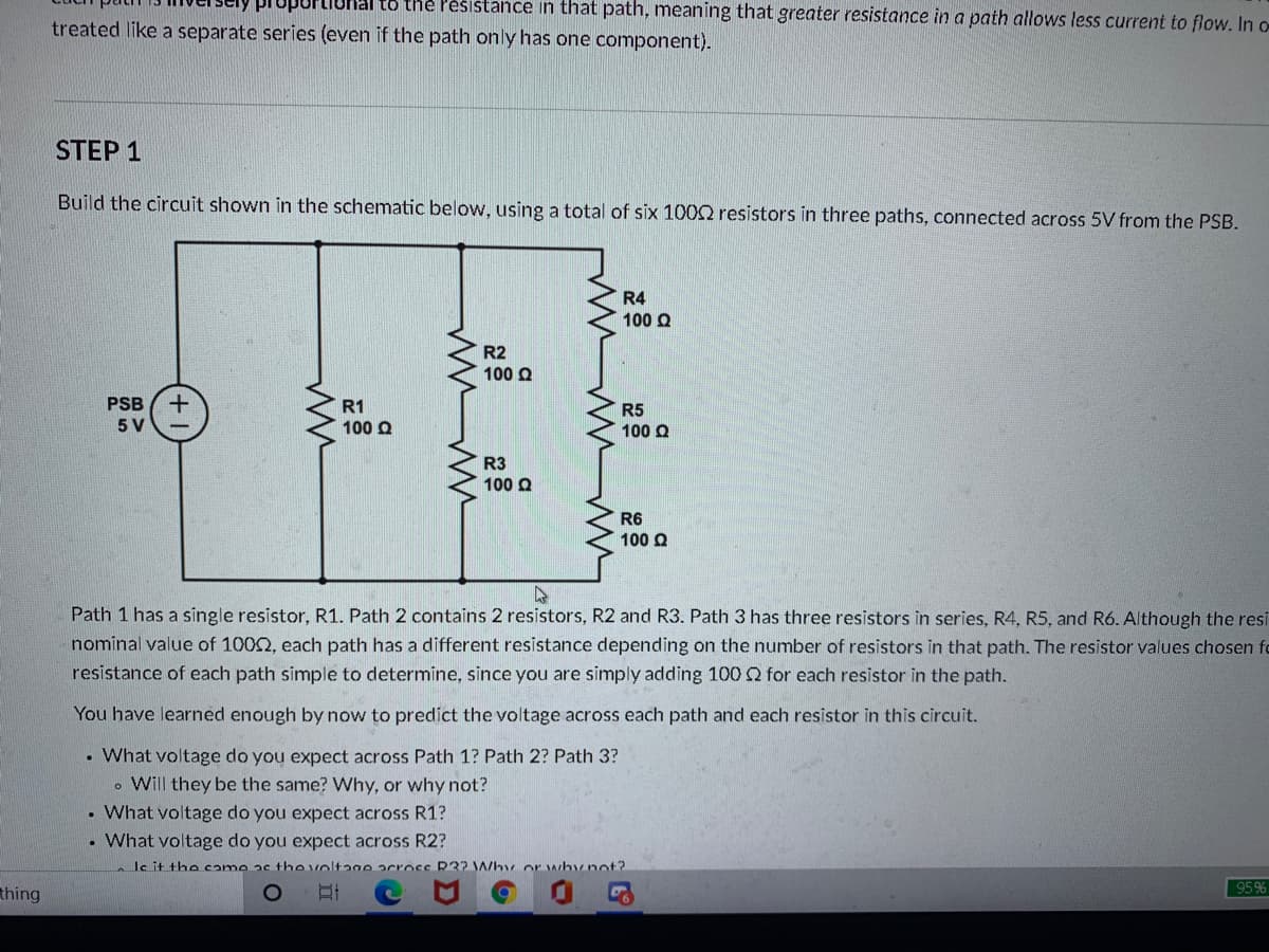 hal to the Pèsistance in that path, meaning that greater resistance in a path allows less current to flow. In o
treated like a separate series (even if the path only has one component).
STEP 1
Build the circuit shown in the schematic below, using a total of six 1002 resistors in three paths, connected across 5V from the PSB.
R4
100 Q
R2
100 Q
PSB
R1
100 Q
R5
100 Q
5 V
R3
100 Q
R6
100 Q
Path 1 has a single resistor, R1. Path 2 contains 2 resistors, R2 and R3. Path 3 has three resistors in series, R4, R5, and R6. Although the resi
nominal value of 1002, each path has a different resistance depending on the number of resistors in that path. The resistor values chosen fo
resistance of each path simple to determine, since you are simply adding 100 for each resistor in the path.
You have learned enough by now to predict the voltage across each path and each resistor in this circuit.
• What voltage do you expect across Path 1? Path 2? Path 3?
. Will they be the same? Why, or why not?
• What voltage do you expect across R1?
What voltage do you expect across R2?
le it the came as the voltage acrocc R32 Why or whynot?
thing
95%
