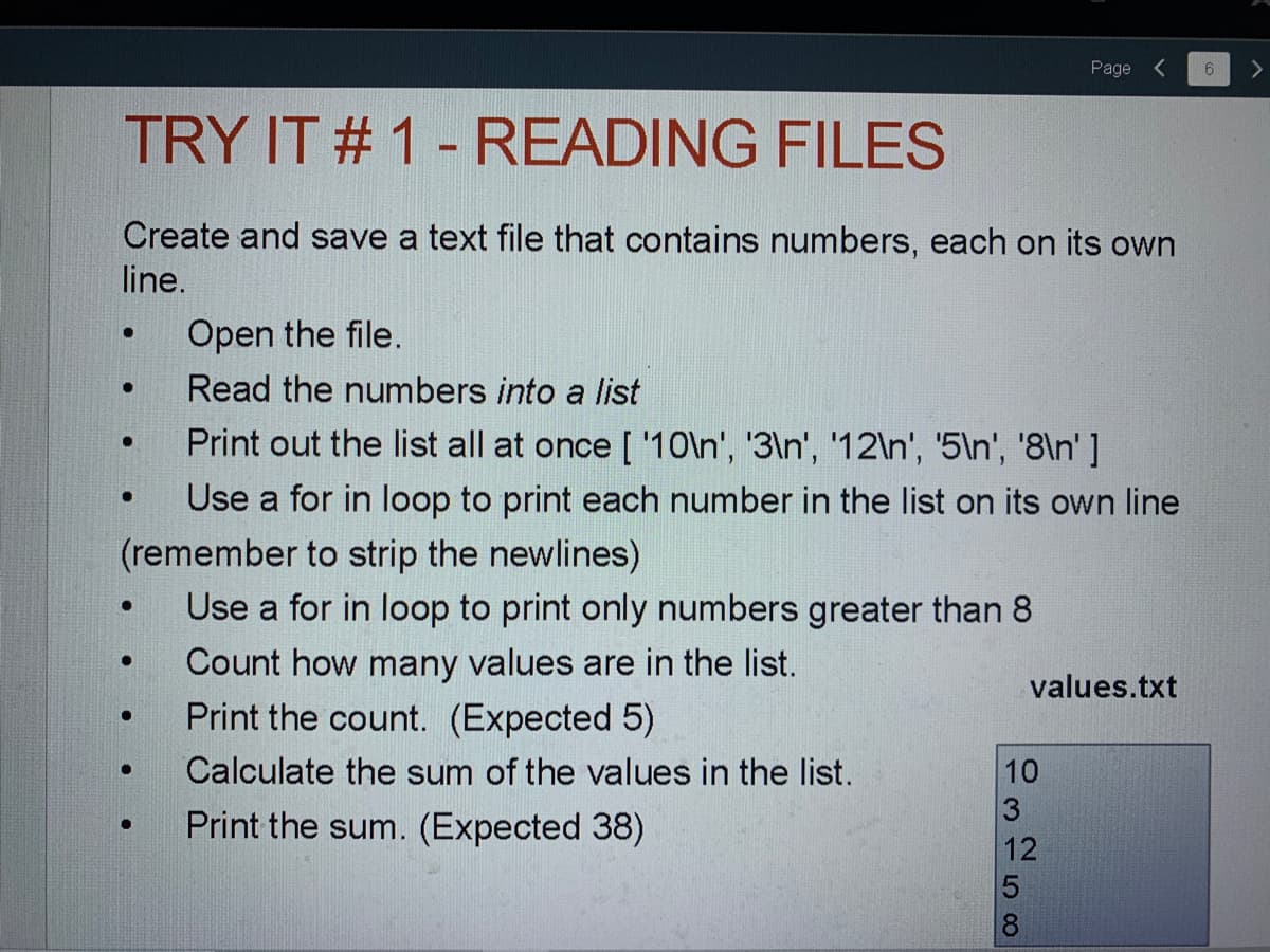 Page
TRY IT # 1- READING FILES
Create and save a text file that contains numbers, each on its own
line.
Open the file.
Read the numbers into a list
Print out the list all at once [ '10\n', '3\n', '12\n', '5ln', '8\n' ]
Use a for in loop to print each number in the list on its own line
(remember to strip the newlines)
Use a for in loop to print only numbers greater than 8
Count how many values are in the list.
Print the count. (Expected 5)
values.txt
Calculate the sum of the values in the list.
10
Print the sum. (Expected 38)
12
은 -58
