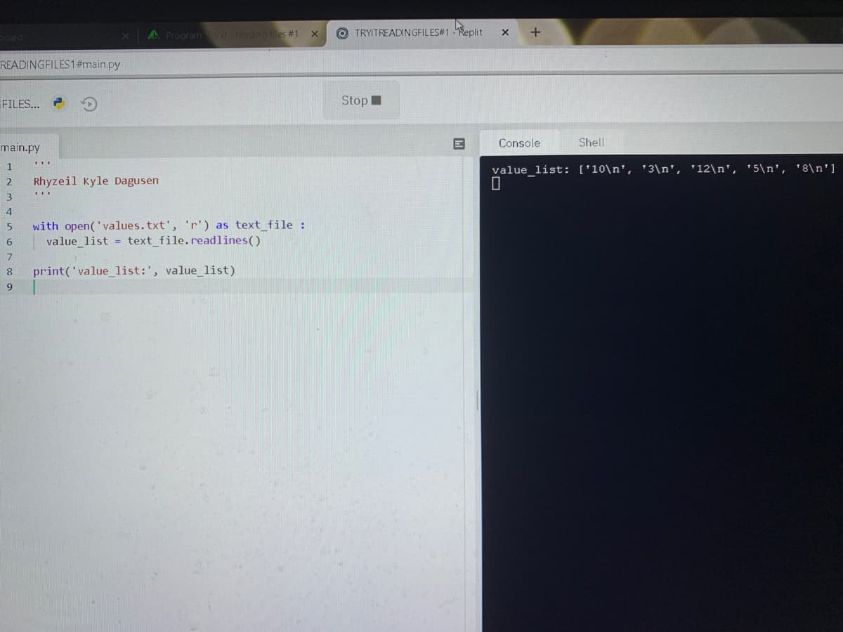 A Program y it-reading files #1
O TRYITREADINGFILES#1 -Replit
READINGFILES1#main.py
FILES...
StopI
Console
Shell
main.py
1
value_list: ['10\n', '3\n', '12\n', '5\n', '8\n']
2
Rhyzeil Kyle Dagusen
3
4
with open('values.txt', 'r') as text_file :
value_list = text_file.readlines()
7
8.
print('value_list:', value list)
