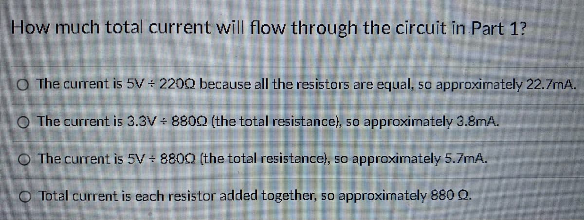 How much total current will flow through the circuit in Part 1?
O The current is 5V 2200 because all the resistors are equal, so approximately 22.7mA.
O The current is 3.3V 8800 (the total resistance), so approximately 3.8mA.
O The current is 5V 8800 (the total resistance), so approximately 5.7mA.
Total current is each resistor added together, so approximately 880 Q.
