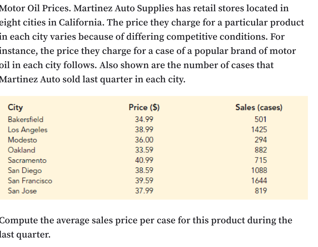 Motor Oil Prices. Martinez Auto Supplies has retail stores located in
eight cities in California. The price they charge for a particular product
in each city varies because of differing competitive conditions. For
instance, the price they charge for a case of a popular brand of motor
oil in each city follows. Also shown are the number of cases that
Martinez Auto sold last quarter in each city.
Price ($)
Sales (cases)
City
34.99
Bakersfield
501
Los Angeles
1425
38.99
Modesto
36.00
294
Oakland
33.59
882
Sacramento
715
40.99
San Diego
1088
38.59
San Francisco
39.59
1644
San Jose
37.99
819
Compute the average sales price per case for this product during the
last quarter.
