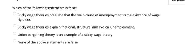 Which of the following statements is false?
Sticky wage theories presume that the main cause of unemployment is the existence of wage
rigidities.
Sticky wage theories explain frictional, structural and cyclical unemployment.
Union bargaining theory is an example of a sticky wage theory.
None of the above statements are false.