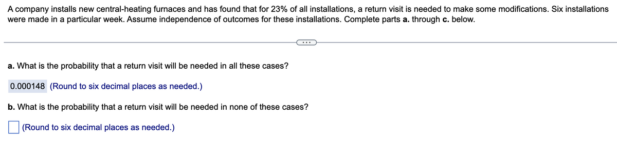 A company installs new central-heating furnaces and has found that for 23% of all installations, a return visit is needed to make some modifications. Six installations
were made in a particular week. Assume independence of outcomes for these installations. Complete parts a. through c. below.
a. What is the probability that a return visit will be needed in all these cases?
0.000148 (Round to six decimal places as needed.)
b. What is the probability that a return visit will be needed in none of these cases?
(Round to six decimal places as needed.)
