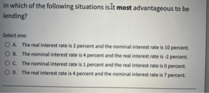 In which of the following situations isit most advantageous to be
lending?
Select one:
O A The real interest rate is 2 percent and the nominal interest rate is 10 percent.
O B. The nominal interest rate is 4 percent and the real interest rate is -2 percent.
OC. The nominal interest rate is 1 percent and the real interest rate is 0 percent.
O D. The real interest rate is 4 percent and the nominal interest rate is 7 percent.
