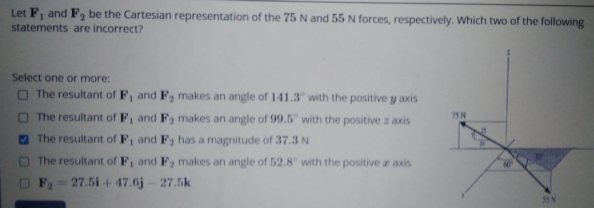 Let F, and F2 be the Cartesian representation of the 75 N and 55 N forces, respectively. Which two of the following
statements are incorrect?
1
Select one or more:
The resultant of F, and F2 makes an angle of 141.3° with the positive y axis
The resultant of F, and F2 makes an angle of 99.5 with the positive z axis
75 N
25
The resultant of F1 and F2 has a magnitude of 37.3 N
24
The resultant of F, and F2 makes an angle of 52.8° with the positive a axis
60°
OF,=27.5i+47.6j-27.5k
55 N
