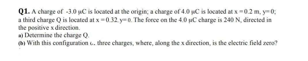 Q1. A charge of -3.0 µC is located at the origin; a charge of 4.0 uC is located at x = 0.2 m, y=0;
a third charge Q is located at x =0.32, y=0. The force on the 4.0 uC charge is 240 N, directed in
the positive x direction.
a) Determine the charge Q.

