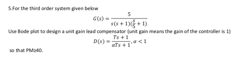 5.For the third order system given below
G(s)
s(s + 1) + 1)
Use Bode plot to design a unit gain lead compensator (unit gain means the gain of the controller is 1)
Ts +1
D(s) =
‚a <1
aTs + 1'
so that PM240.
