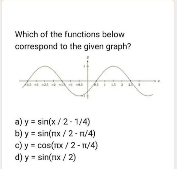 Which of the functions below
correspond to the given graph?
as 3-25-2 --1 -0.5
s i15 2 2
a) y = sin(x / 2 - 1/4)
b) y = sin(rtx / 2 - TI/4)
c) y = cos(Tx / 2- T/4)
d) y = sin(Tx / 2)
%3D
