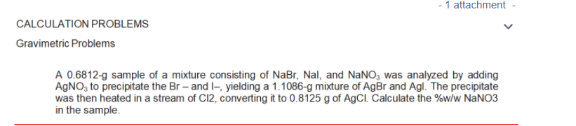 - 1 attachment
CALCULATION PROBLEMS
Gravimetric Problems
A 0.6812-g sample of a mixture consisting of NaBr, Nal, and NaNO, was analyzed by adding
AGNO, to precipitate the Br – and l-, yielding a 1.1086-g mixture of AgBr and Agl. The precipitate
was then heated in a stream of C12, converting it to 0.8125 g of AgCl. Calculate the %w/w NANO3
in the sample.

