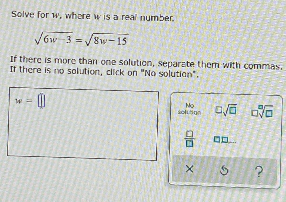 Solve for w, where w is a real number.
√6w-3=√8w-15
If there is more than one solution, separate them with commas.
If there is no solution, click on "No solution".
= 00
W =
No
solution
0/0
X
0/0 0.16
Ś
www
?