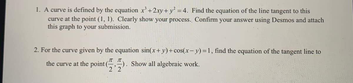 1. A curve is defined by the equation x'+2xy+ y
curve at the point (1, 1). Clearly show your process. Confirm your answer using Desmos and attach
this graph to your submission.
= 4. Find the equation of the line tangent to this
2. For the curve given by the equation sin(x+y)+cos(x- y) =1, find the equation of the tangent line to
the curve at the point (,). Show all algebraic work.
2 2
