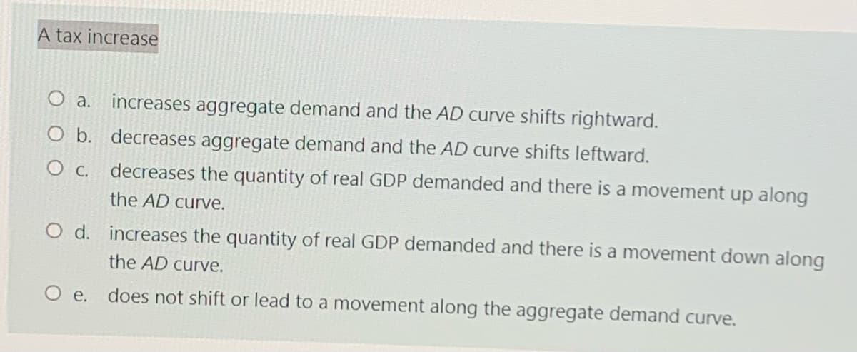 A tax increase
a.
increases aggregate demand and the AD curve shifts rightward.
O b. decreases aggregate demand and the AD curve shifts leftward.
O c. decreases the quantity of real GDP demanded and there is a movement up along
the AD curve.
O d. increases the quantity of real GDP demanded and there is a movement down along
the AD curve.
O e. does not shift or lead to a movement along the aggregate demand curve.
