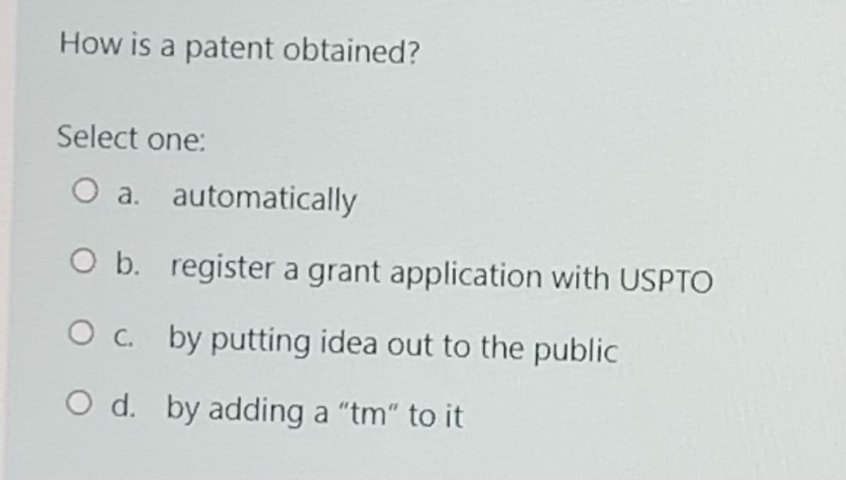 How is a patent obtained?
Select one:
O a. automatically
O b. register a grant application with USPTO
O c. by putting idea out to the public
O d. by adding a "tm" to it
