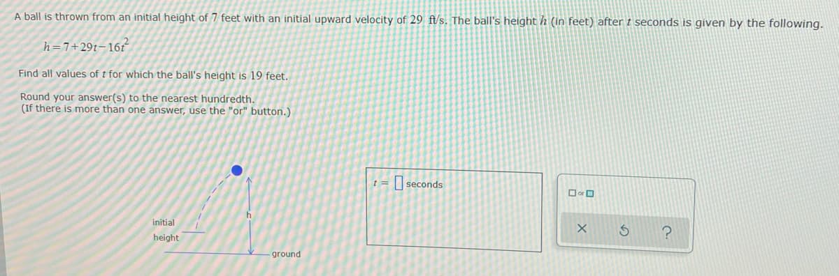 A ball is thrown from an initial height of 7 feet with an initial upward velocity of 29 ft/s. The ball's height h (in feet) after t seconds is given by the following.
h=7+29t-16t
Find all values of t for which the ball's height is 19 feet.
Round your answer(s) to the nearest hundredth.
(If there is more than one answer, use the "or" button.)
initial
height
h
ground
t =
seconds
☐or
X
S
?