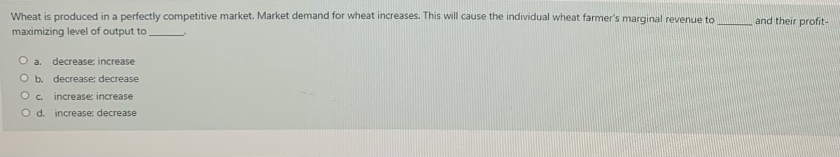 Wheat is produced in a perfectly competitive market. Market demand for wheat increases. This will cause the individual wheat farmer's marqinal revenue to
maximizing level of output to
and their profit-
O a.
decrease; increase
O b. decrease; decrease
O c.
increase; increase
d.
increase: decrease
