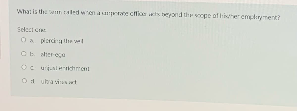 What is the term called when a corporate officer acts beyond the scope of his/her employment?
Select one:
O a. piercing the veil
O b. alter-ego
O c. unjust enrichment
O d. ultra vires act
