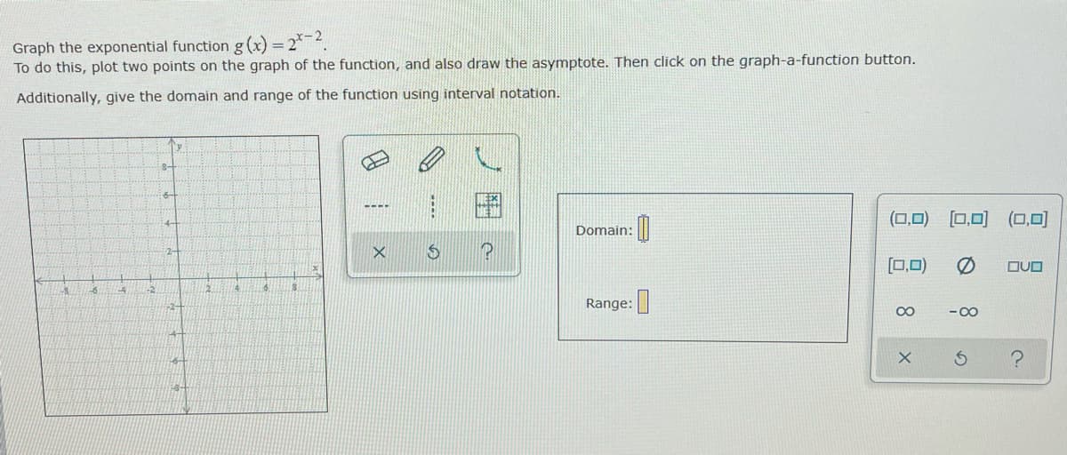 Graph the exponential function g(x) -2.²-2.
=
To do this, plot two points on the graph of the function, and also draw the asymptote. Then click on the graph-a-function button.
Additionally, give the domain and range of the function using interval notation.
S
4 -2
-2-
P
!
X
S
P
Domain:
Range:
0
(0,0) [0,0] (0,0)
(0,0) 0
∞
-∞
OUD
C.