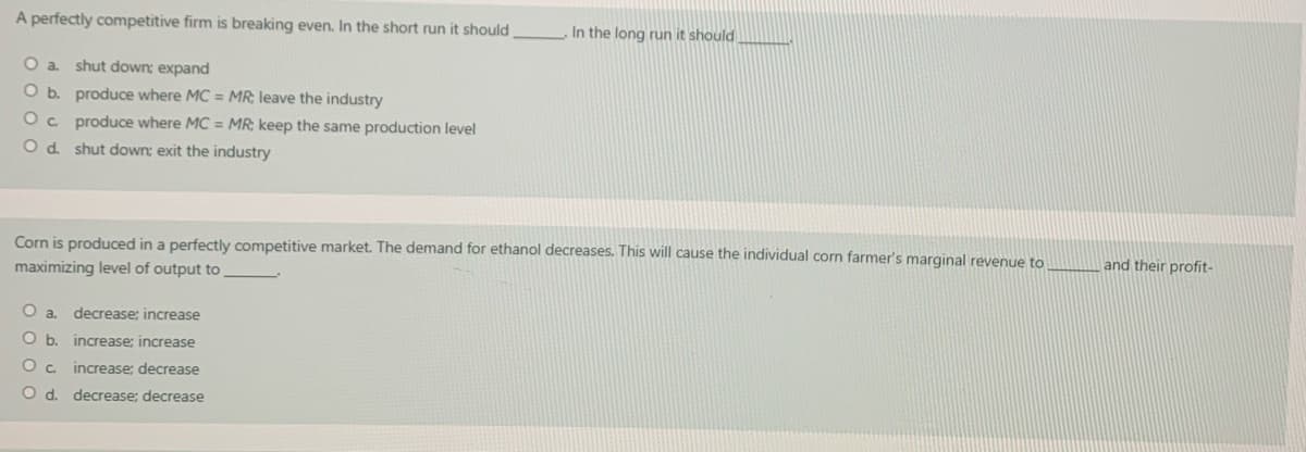 A perfectly competitive firm is breaking even. In the short run it should
In the long run it should
O a. shut down; expand
O b. produce where MC = MR; leave the industry
Oc produce where MC = MR; keep the same production level
O d. shut down: exit the industry
Corn is produced in a perfectly competitive market. The demand for ethanol decreases. This will cause the individual corn farmer's marginal revenue to
maximizing level of output to
and their profit-
Oa.
decrease; increase
Ob.
increase; increase
O c. increase: decrease
O d. decrease; decrease
