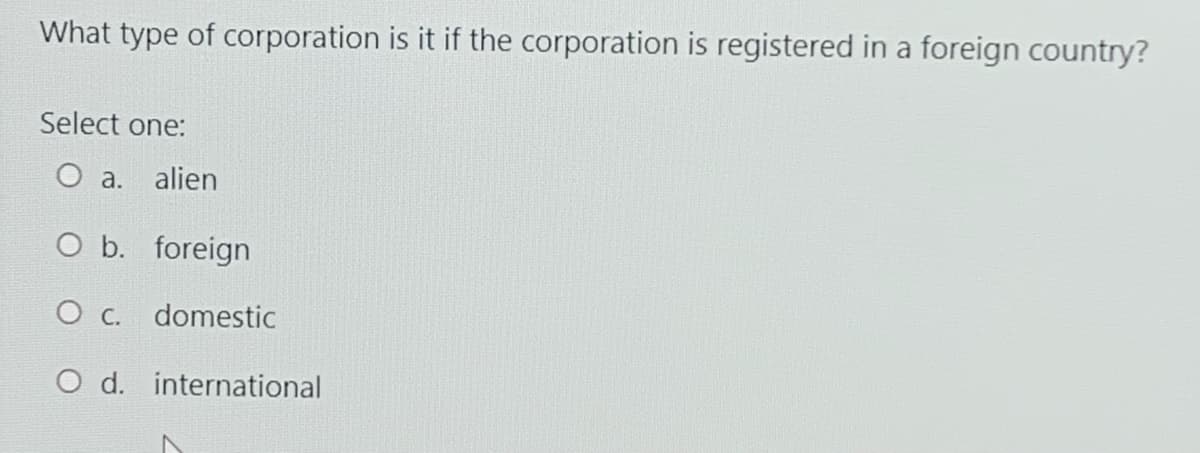What type of corporation is it if the corporation is registered in a foreign country?
Select one:
O a. alien
O b. foreign
O c.
domestic
O d. international
