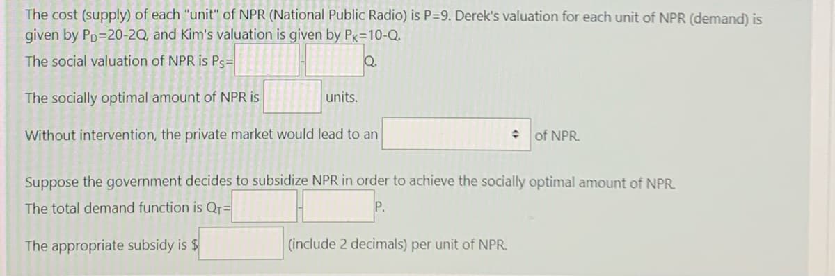 The cost (supply) of each "unit" of NPR (National Public Radio) is P=9. Derek's valuation for each unit of NPR (demand) is
given by Pp=20-2Q, and Kim's valuation is given by Pg=10-Q.
The social valuation of NPR is Ps=
Q.
The socially optimal amount of NPR is
units.
Without intervention, the private market would lead to an
of NPR.
Suppose the government decides to subsidize NPR in order to achieve the socially optimal amount of NPR.
The total demand function is Qr=
P.
The appropriate subsidy is $
(include 2 decimals) per unit of NPR.
