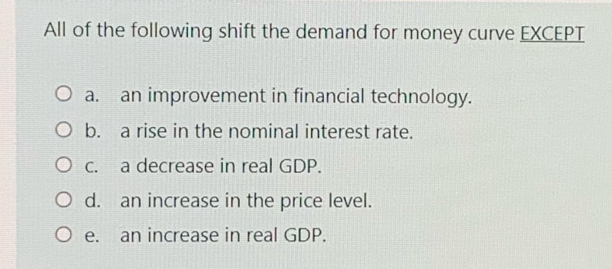 All of the following shift the demand for money curve EXCEPT
O a.
an improvement in financial technology.
O b. a rise in the nominal interest rate.
a decrease in real GDP.
O d. an increase in the price level.
O e.
an increase in real GDP.
