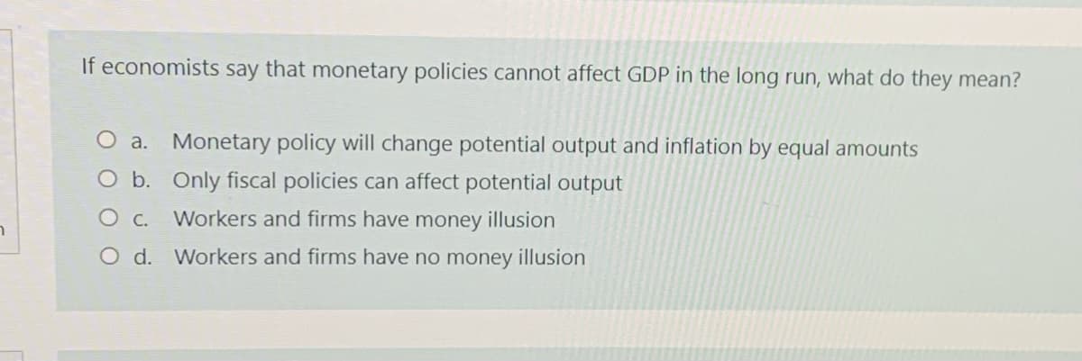 If economists say that monetary policies cannot affect GDP in the long run, what do they mean?
O a. Monetary policy will change potential output and inflation by equal amounts
O b. Only fiscal policies can affect potential output
O C. Workers and firms have money illusion
O d. Workers and firms have no money illusion

