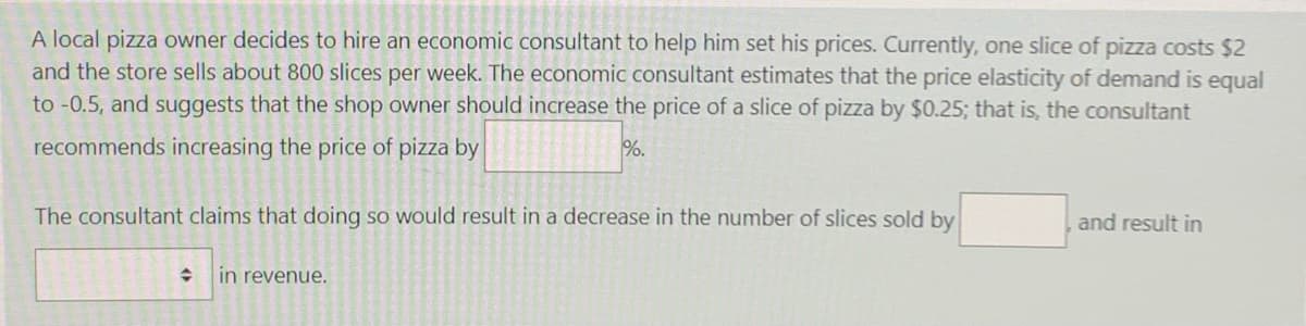 A local pizza owner decides to hire an economic consultant to help him set his prices. Currently, one slice of pizza costs $2
and the store sells about 800 slices per week. The economic consultant estimates that the price elasticity of demand is equal
to -0.5, and suggests that the shop owner should increase the price of a slice of pizza by $0.25; that is, the consultant
recommends increasing the price of pizza by
%.
The consultant claims that doing so would result in a decrease in the number of slices sold by
and result in
수
in revenue.
