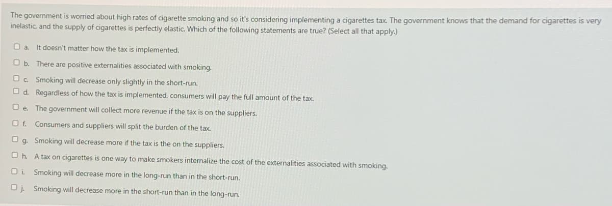 The government is worried about high rates of cigarette smoking and so it's considering implementing a cigarettes tax. The government knows that the demand for cigarettes is very
inelastic, and the supply of cigarettes is perfectly elastic. Which of the following statements are true? (Select all that apply.)
O a.
It doesn't matter how the tax is implemented.
O b. There are positive externalities associated with smoking.
O c. Smoking will decrease only slightly in the short-run.
O d. Regardless of how the tax is implemented, consumers will pay the full amount of the tax.
O e. The government will collect more revenue if the tax is on the suppliers.
O f. Consumers and suppliers will split the burden of the tax.
O g. Smoking will decrease more if the tax is the on the suppliers.
O h. A tax on cigarettes is one way to make smokers internalize the cost of the externalities associated with smoking.
O i. Smoking will decrease more in the long-run than in the short-run.
O j. Smoking will decrease more in the short-run than in the long-run.
