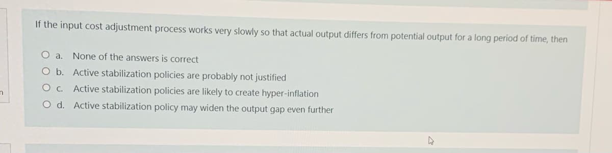 If the input cost adjustment process works very slowly so that actual output differs from potential output for a long period of time, then
None of the answers is correct
O b. Active stabilization policies are probably not justified
O c.
Active stabilization policies are likely to create hyper-inflation
O d. Active stabilization policy may widen the output gap even further
