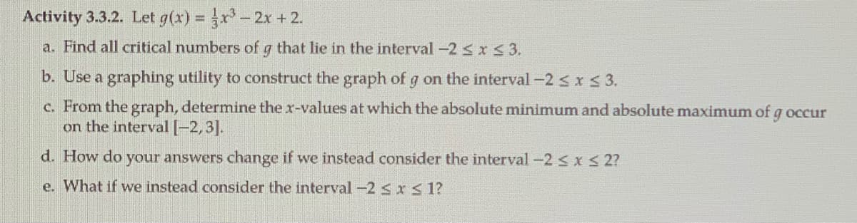 Activity 3.3.2. Let g(x) = r-2x +2.
a. Find all critical numbers of g that lie in the interval -2<x < 3.
b. Use a graphing utility to construct the graph of g on the interval -2 < x 3.
c. From the graph, determine the x-values at which the absolute minimum and absolute maximum of g occur
on the interval [-2,3].
d. How do your answers change if we instead consider the interval-2<xS 2?
e. What if we instead consider the interval -2 sxs 1?
