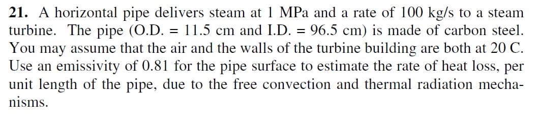21. A horizontal pipe delivers steam at 1 MPa and a rate of 100 kg/s to a steam
turbine. The pipe (O.D. = 11.5 cm and I.D. = 96.5 cm) is made of carbon steel.
You may assume that the air and the walls of the turbine building are both at 20 C.
Use an emissivity of 0.81 for the pipe surface to estimate the rate of heat loss, per
unit length of the pipe, due to the free convection and thermal radiation mecha-
nisms.
