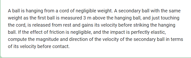 A ball is hanging from a cord of negligible weight. A secondary ball with the same
weight as the first ball is measured 3 m above the hanging ball, and just touching
the cord, is released from rest and gains its velocity before striking the hanging
ball. If the effect of friction is negligible, and the impact is perfectly elastic,
compute the magnitude and direction of the velocity of the secondary ball in terms
of its velocity before contact.
