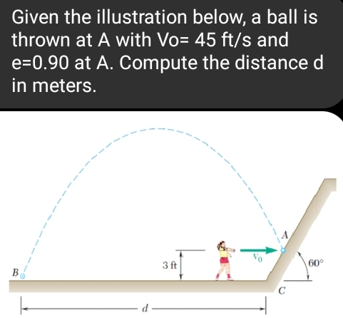 Given the illustration below, a ball is
thrown at A with Vo= 45 ft/s and
e=0.90 at A. Compute the distance d
in meters.
B
d
3 ft
C
60°