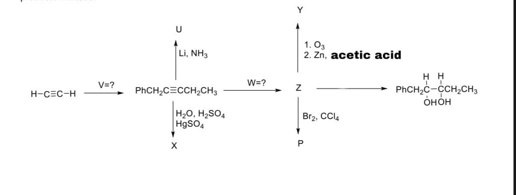 Y
U
Li, NH3
1. O3
2. Zn, acetic acid
нн
W=?
PHCH,c-CCH,CH,
OHOH
V=?
H-CEC-H
PHCH,C=CCH,CH3
H20, H2SO4
HgSO4
Br2, CCI4
