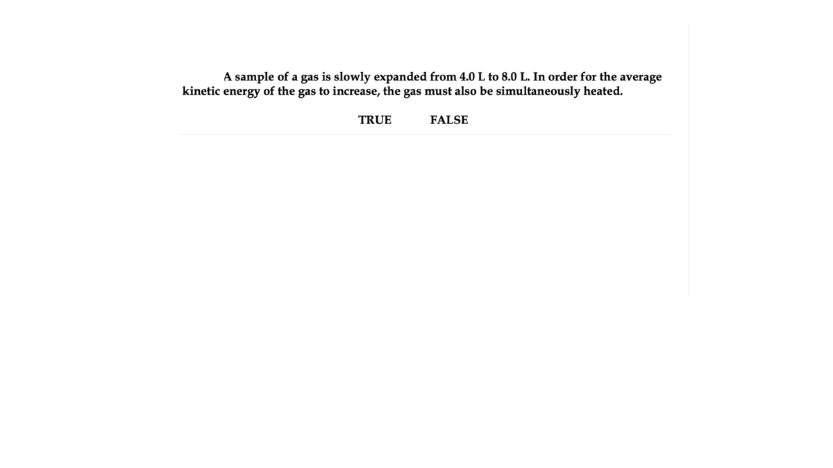 A sample of a gas is slowly expanded from 4.0 L to 8.0 L. In order for the average
kinetic energy of the gas to increase, the gas must also be simultaneously heated.
TRUE
FALSE
