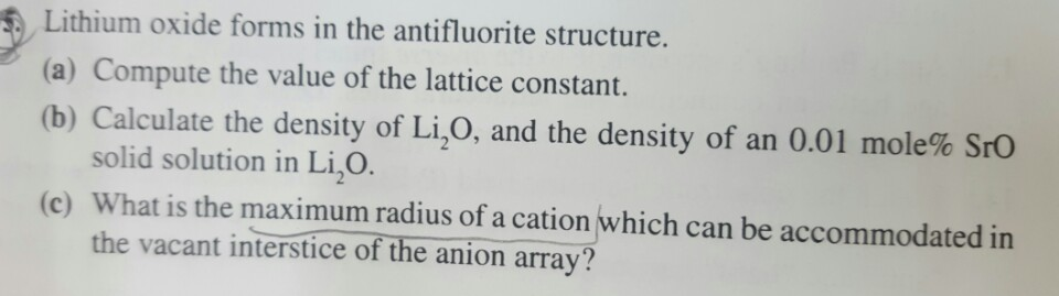 Lithium oxide forms in the antifluorite structure.
(a) Compute the value of the lattice constant.
(b) Calculate the density of Li₂O, and the density of an 0.01 mole% SrO
solid solution in Li₂O.
(c) What is the maximum radius of a cation which can be accommodated in
the vacant interstice of the anion array?