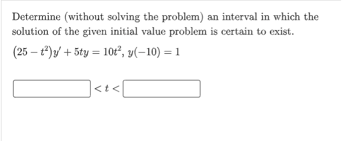Determine (without solving the problem) an interval in which the
solution of the given initial value problem is certain to exist.
(25 - t²) y' + 5ty = 10t², y(−10) = 1
|<t<[