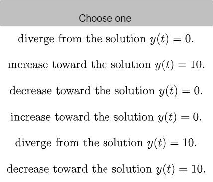 Choose one
diverge from the solution y(t) = 0.
increase toward the solution y(t) = 10.
decrease toward the solution y(t) = 0.
increase toward the solution y(t) = 0.
diverge from the solution y(t) = 10.
decrease toward the solution y(t) = 10.