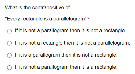 What is the contrapositive of
"Every rectangle is a parallelogram"?
If it is not a parallogram then it is not a rectangle.
O If it is not a rectangle then it is not a parallelogram.
○ If it is a parallogram then it is not a rectangle.
O If it is not a parallogram then it is a rectangle.
